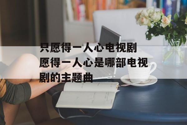 只愿得一人心电视剧 愿得一人心是哪部电视剧的主题曲-第1张图片-