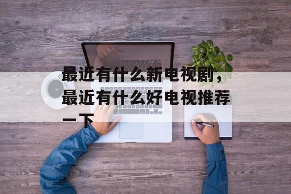 最近有什么新电视剧，最近有什么好电视推荐一下-第1张图片-
