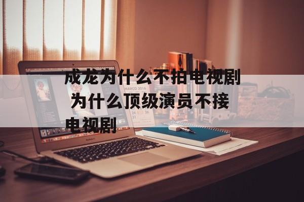 成龙为什么不拍电视剧 为什么顶级演员不接电视剧-第1张图片-