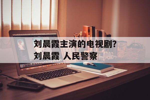 刘晨霞主演的电视剧？刘晨霞 人民警察-第1张图片-