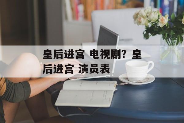皇后进宫 电视剧？皇后进宫 演员表-第1张图片-