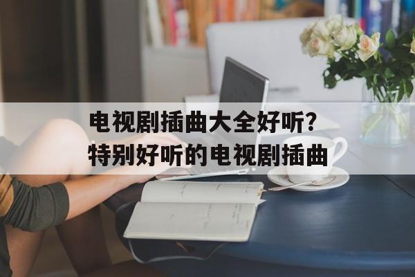 电视剧插曲大全好听？特别好听的电视剧插曲-第1张图片-