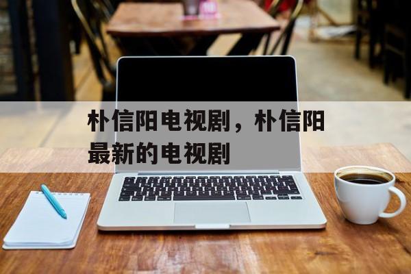 朴信阳电视剧，朴信阳最新的电视剧-第1张图片-