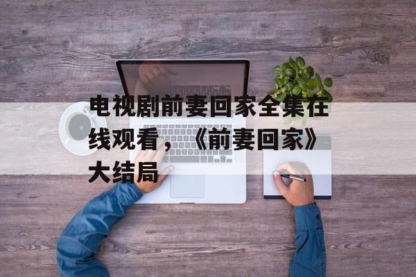 电视剧前妻回家全集在线观看，《前妻回家》大结局-第1张图片-