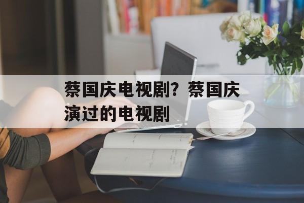 蔡国庆电视剧？蔡国庆演过的电视剧-第1张图片-