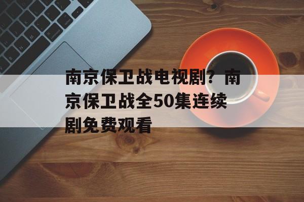 南京保卫战电视剧？南京保卫战全50集连续剧免费观看-第1张图片-