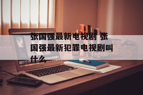 张国强最新电视剧 张国强最新犯罪电视剧叫什么-第1张图片-