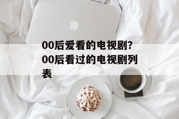 00后爱看的电视剧？00后看过的电视剧列表-第1张图片-