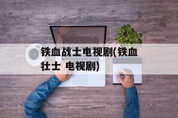 铁血战士电视剧(铁血壮士 电视剧)-第1张图片-