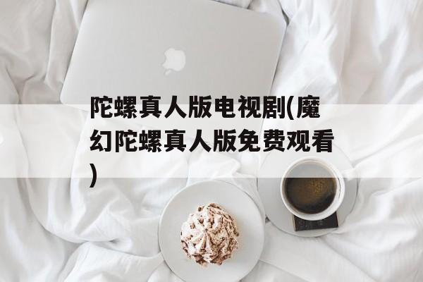 陀螺真人版电视剧(魔幻陀螺真人版免费观看)-第1张图片-