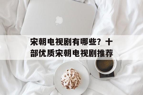 宋朝电视剧有哪些？十部优质宋朝电视剧推荐-第1张图片-