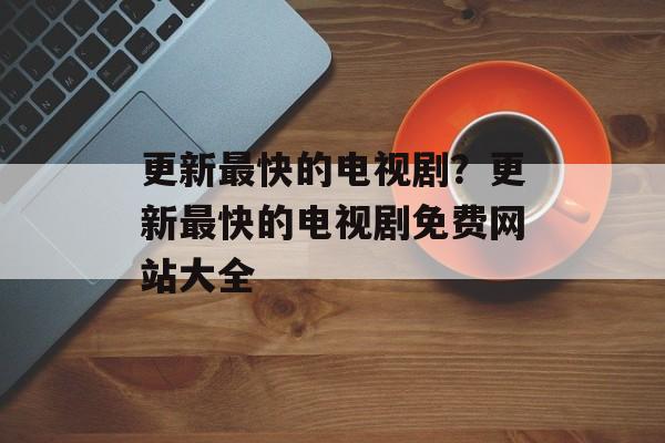 更新最快的电视剧？更新最快的电视剧免费网站大全-第1张图片-