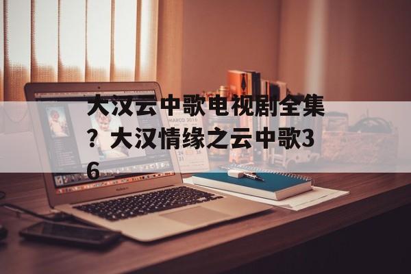 大汉云中歌电视剧全集？大汉情缘之云中歌36-第1张图片-