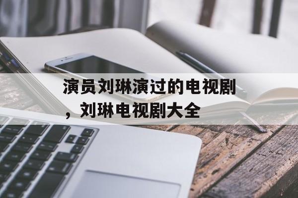 演员刘琳演过的电视剧，刘琳电视剧大全-第1张图片-