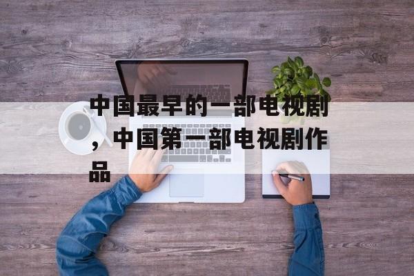 中国最早的一部电视剧，中国第一部电视剧作品-第1张图片-