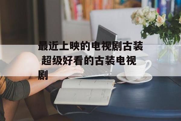 最近上映的电视剧古装 超级好看的古装电视剧-第1张图片-