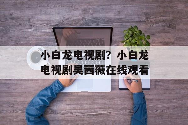 小白龙电视剧？小白龙电视剧吴茜薇在线观看-第1张图片-