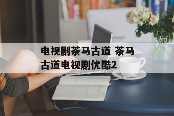 电视剧茶马古道 茶马古道电视剧优酷2-第1张图片-