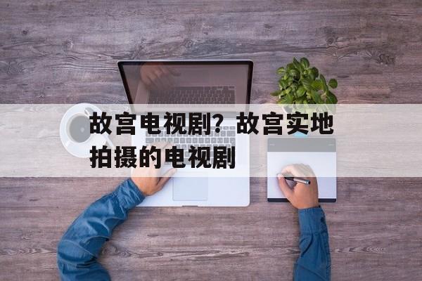 故宫电视剧？故宫实地拍摄的电视剧-第1张图片-