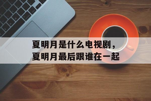 夏明月是什么电视剧，夏明月最后跟谁在一起-第1张图片-