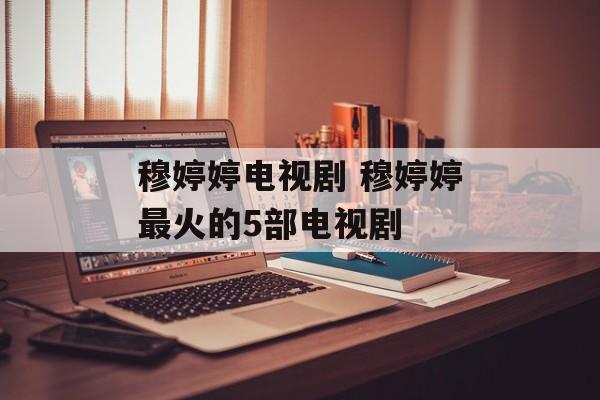 穆婷婷电视剧 穆婷婷最火的5部电视剧-第1张图片-