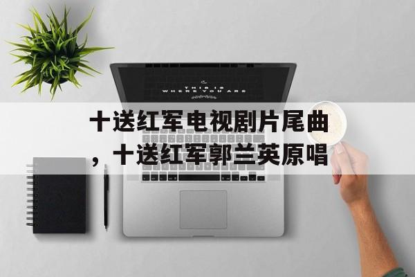 十送红军电视剧片尾曲，十送红军郭兰英原唱-第1张图片-