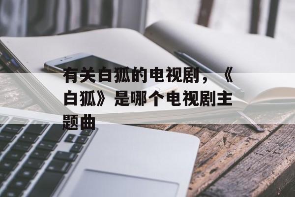有关白狐的电视剧，《白狐》是哪个电视剧主题曲-第1张图片-