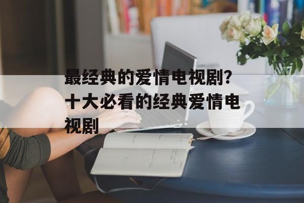 最经典的爱情电视剧？十大必看的经典爱情电视剧-第1张图片-