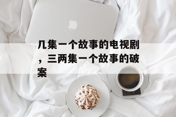 几集一个故事的电视剧，三两集一个故事的破案-第1张图片-