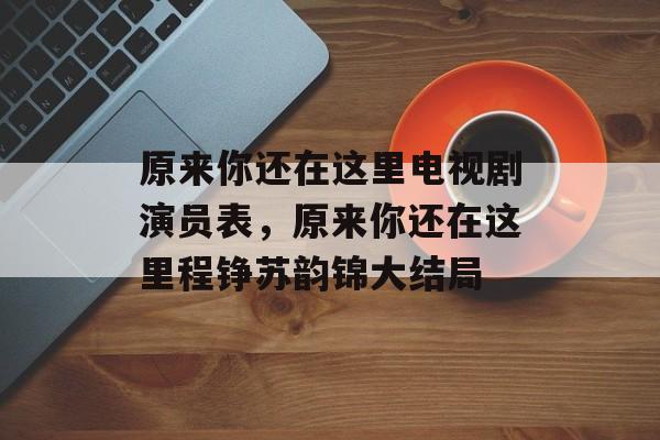 原来你还在这里电视剧演员表，原来你还在这里程铮苏韵锦大结局-第1张图片-