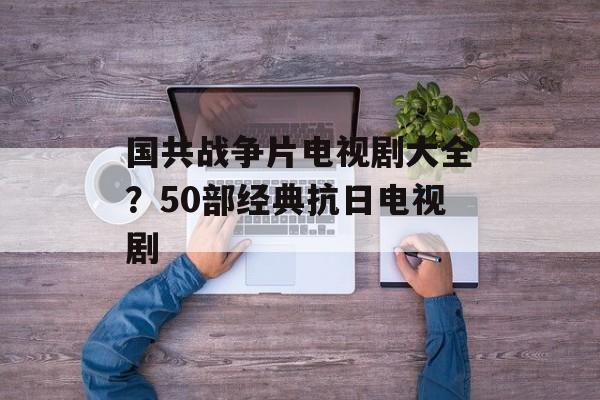 国共战争片电视剧大全？50部经典抗日电视剧-第1张图片-