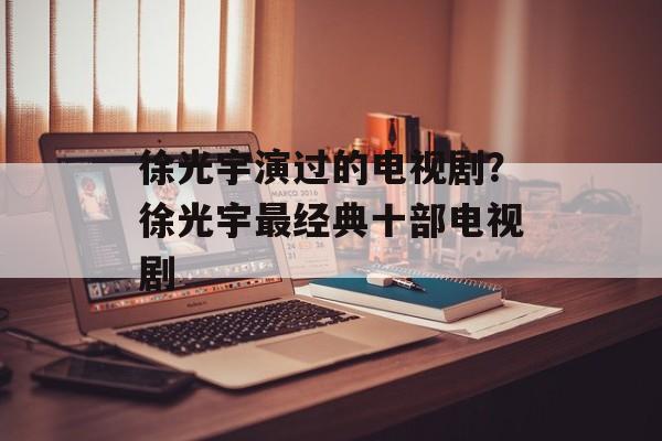 徐光宇演过的电视剧？徐光宇最经典十部电视剧-第1张图片-