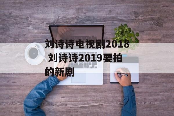 刘诗诗电视剧2018 刘诗诗2019要拍的新剧-第1张图片-