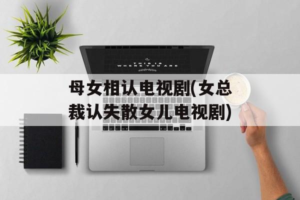 母女相认电视剧(女总裁认失散女儿电视剧)-第1张图片-