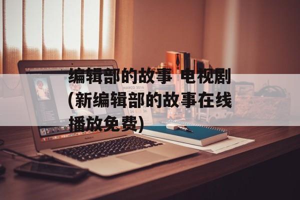 编辑部的故事 电视剧(新编辑部的故事在线播放免费)-第1张图片-