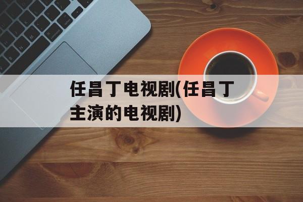 任昌丁电视剧(任昌丁主演的电视剧)-第1张图片-