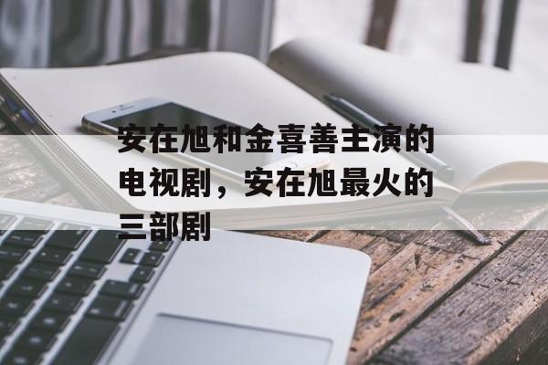 安在旭和金喜善主演的电视剧，安在旭最火的三部剧-第1张图片-