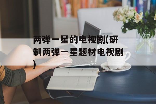 两弹一星的电视剧(研制两弹一星题材电视剧)-第1张图片-