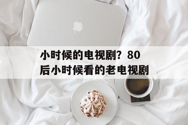 小时候的电视剧？80后小时候看的老电视剧-第1张图片-
