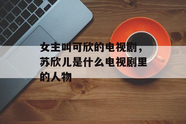 女主叫可欣的电视剧，苏欣儿是什么电视剧里的人物-第1张图片-