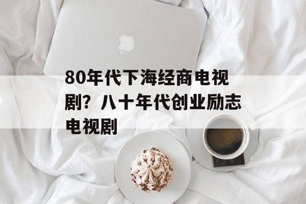 80年代下海经商电视剧？八十年代创业励志电视剧-第1张图片-