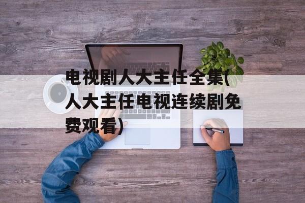 电视剧人大主任全集(人大主任电视连续剧免费观看)-第1张图片-
