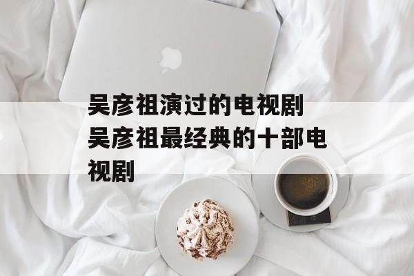 吴彦祖演过的电视剧 吴彦祖最经典的十部电视剧-第1张图片-