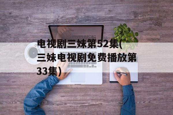 电视剧三妹第52集(三妹电视剧免费播放第33集)-第1张图片-