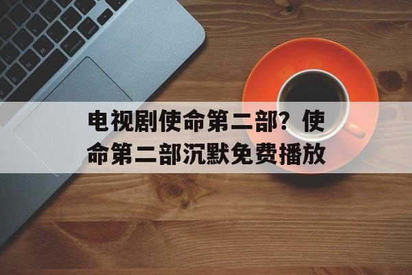 电视剧使命第二部？使命第二部沉默免费播放-第1张图片-