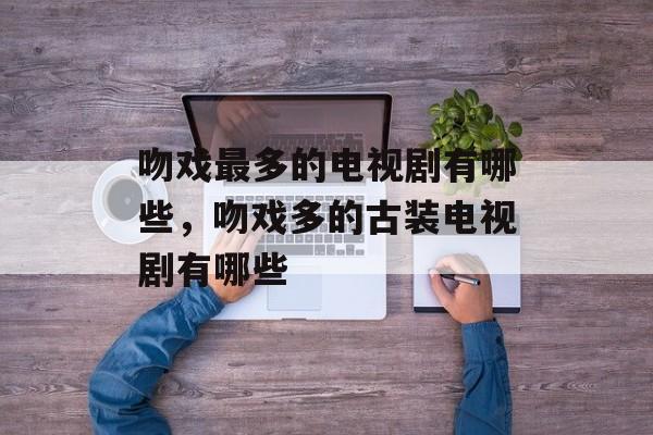 吻戏最多的电视剧有哪些，吻戏多的古装电视剧有哪些-第1张图片-