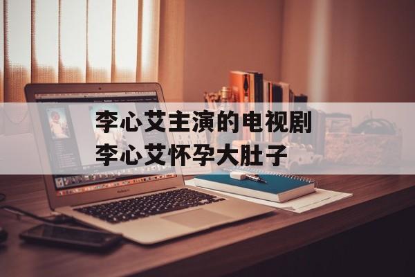 李心艾主演的电视剧 李心艾怀孕大肚子-第1张图片-