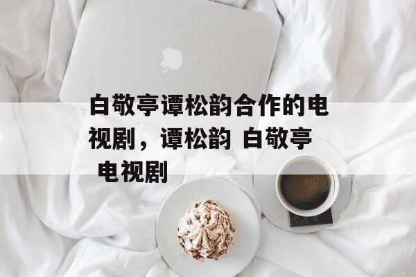 白敬亭谭松韵合作的电视剧，谭松韵 白敬亭 电视剧-第1张图片-