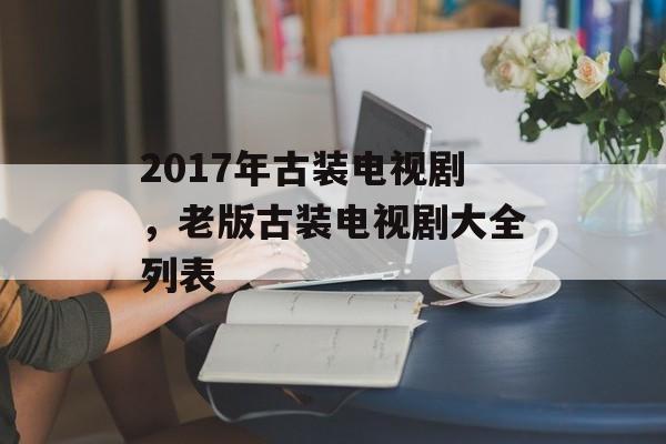 2017年古装电视剧，老版古装电视剧大全列表-第1张图片-