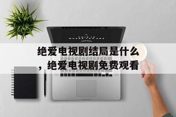 绝爱电视剧结局是什么，绝爱电视剧免费观看-第1张图片-